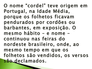 O nome “cordel” teve origem em Portugal, na Idade Média, porque os folhetos ficavam pendurados por cordões ou barbantes, em exposição. O mesmo hábito – e nome – continuou nas feiras do nordeste brasileiro, onde, ao mesmo tempo em que os folhetos são vendidos, os versos são declamados. 