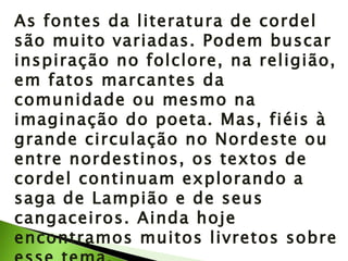 As fontes da literatura de cordel são muito variadas. Podem buscar inspiração no folclore, na religião, em fatos marcantes da comunidade ou mesmo na imaginação do poeta. Mas, fiéis à grande circulação no Nordeste ou entre nordestinos, os textos de cordel continuam explorando a saga de Lampião e de seus cangaceiros. Ainda hoje encontramos muitos livretos sobre esse tema. 