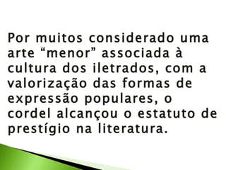 Por muitos considerado uma arte “menor” associada à cultura dos iletrados, com a valorização das formas de expressão populares, o cordel alcançou o estatuto de prestígio na literatura. 