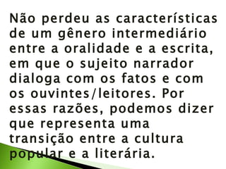 Não perdeu as características de um gênero intermediário entre a oralidade e a escrita, em que o sujeito narrador dialoga com os fatos e com os ouvintes/leitores. Por essas razões, podemos dizer que representa uma transição entre a cultura popular e a literária. 