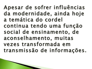 Apesar de sofrer influências da modernidade, ainda hoje a temática do cordel continua tendo uma função social de ensinamento, de aconselhamento, muitas vezes transformada em transmissão de informações. 