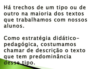 Há trechos de um tipo ou de outro na maioria dos textos que trabalhamos com nossos alunos.  Como estratégia didático-pedagógica, costumamos chamar de descrição o texto que tem predominância desse tipo. 