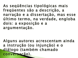 As seqüências tipológicas mais freqüentes são a descrição, a narração e a dissertação, mas esse último termo, na verdade, engloba dois: a exposição e a argumentação. Alguns autores acrescentam ainda a instrução (ou injunção) e o diálogo (também chamado conversação). 
