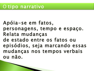 Apóia-se em fatos, personagens, tempo e espaço. Relata mudanças de estado entre os fatos ou episódios, seja marcando essas mudanças nos tempos verbais ou não. O  tipo narrativo 
