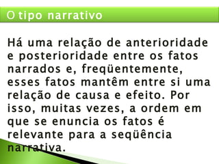 Há uma relação de anterioridade e posterioridade entre os fatos narrados e, freqüentemente, esses fatos mantêm entre si uma relação de causa e efeito. Por isso, muitas vezes, a ordem em que se enuncia os fatos é relevante para a seqüência narrativa. O  tipo narrativo 
