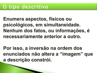 Enumera aspectos, físicos ou psicológicos, em simultaneidade. Nenhum dos fatos, ou informações, é necessariamente anterior a outro.  Por isso, a inversão na ordem dos enunciados não altera a “imagem” que a descrição constrói. O tipo descritivo 