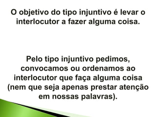 O objetivo do tipo injuntivo é levar o interlocutor a fazer alguma coisa. Pelo tipo injuntivo pedimos, convocamos ou ordenamos ao interlocutor que faça alguma coisa (nem que seja apenas prestar atenção em nossas palavras). 