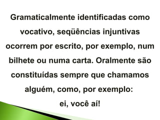 Gramaticalmente identificadas como vocativo, seqüências injuntivas ocorrem por escrito, por exemplo, num bilhete ou numa carta. Oralmente são constituídas sempre que chamamos alguém, como, por exemplo:  ei, você aí! 