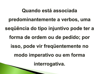 Quando está associada predominantemente a verbos, uma seqüência do tipo injuntivo pode ter a forma de ordem ou de pedido; por isso, pode vir freqüentemente no modo imperativo ou em forma interrogativa. 