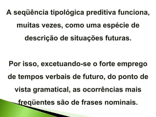 A seqüência tipológica preditiva funciona, muitas vezes, como uma espécie de descrição de situações futuras. Por isso, excetuando-se o forte emprego de tempos verbais de futuro, do ponto de vista gramatical, as ocorrências mais freqüentes são de frases nominais. 