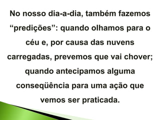 No nosso dia-a-dia, também fazemos “predições”: quando olhamos para o céu e, por causa das nuvens carregadas, prevemos que vai chover; quando antecipamos alguma conseqüência para uma ação que vemos ser praticada. 