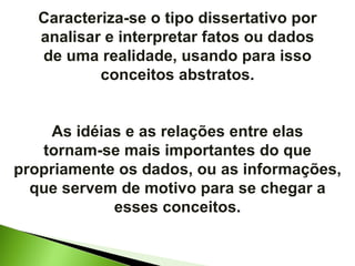 Caracteriza-se o tipo dissertativo por analisar e interpretar fatos ou dados de uma realidade, usando para isso conceitos abstratos. As idéias e as relações entre elas tornam-se mais importantes do que propriamente os dados, ou as informações, que servem de motivo para se chegar a esses conceitos. 