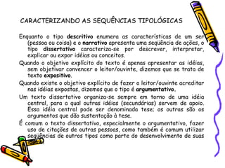 CARACTERIZANDO AS SEQUÊNCIAS TIPOLÓGICAS Enquanto o tipo  descritivo  enumera as características de um ser (pessoa ou coisa) e o  narrativo  apresenta uma seqüência de ações, o tipo  dissertativo  caracteriza-se por descrever, interpretar, explicar ou expor idéias ou conceitos. Quando o objetivo explícito do texto é apenas apresentar as idéias, sem objetivar convencer o leitor/ouvinte, dizemos que se trata de texto  expositivo . Quando existe o objetivo explícito de fazer o leitor/ouvinte acreditar nas idéias expostas, dizemos que o tipo é  argumentativo. Um texto dissertativo organiza-se sempre em torno de uma idéia central, para a qual outras idéias (secundárias) servem de apoio. Essa idéia central pode ser denominada tese; as outras são os argumentos que dão sustentação à tese. É comum o texto dissertativo, especialmente o argumentativo, fazer uso de citações de outras pessoas, como também é comum utilizar seqüências de outros tipos como parte do desenvolvimento de suas idéias. 