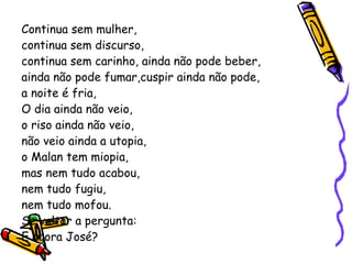 Continua sem mulher, continua sem discurso,  continua sem carinho, ainda não pode beber, ainda não pode fumar,cuspir ainda não pode, a noite é fria, O dia ainda não veio, o riso ainda não veio, não veio ainda a utopia, o Malan tem miopia, mas nem tudo acabou,  nem tudo fugiu, nem tudo mofou. Se voltar a pergunta: E agora José? 