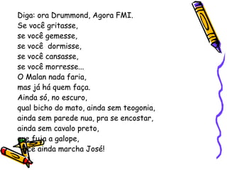 Diga: ora Drummond, Agora FMI. Se você gritasse, se você gemesse, se você  dormisse, se você cansasse, se você morresse... O Malan nada faria, mas já há quem faça. Ainda só, no escuro,  qual bicho do mato, ainda sem teogonia, ainda sem parede nua, pra se encostar, ainda sem cavalo preto, que fuja a galope, você ainda marcha José! 