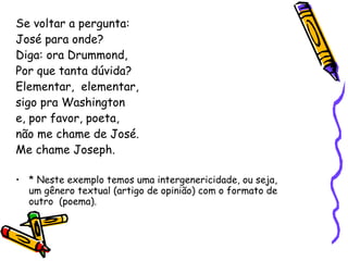 Se voltar a pergunta: José para onde? Diga: ora Drummond,  Por que tanta dúvida? Elementar,  elementar,  sigo pra Washington e, por favor, poeta,  não me chame de José. Me chame Joseph. * Neste exemplo temos uma intergenericidade, ou seja, um gênero textual (artigo de opinião) com o formato de outro  (poema). 