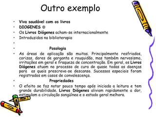 Outro exemplo Viva saudável com os livros DIOGENES   Os  Livros Diógenes  acham-se internacionalmente Introduzidos na biblioterapia   Posologia As áreas de aplicação são muitas. Principalmente resfriados, corizas, dores de garganta e rouquidão, mas também nervosismo, irritações em geral e fraqueza de concentração. Em geral, os  Livros Diógenes  atuam no processo de cura de quase todas as doenças para  as quais prescreve-se descanso. Sucessos especiais foram registrados em casos de convalescença. Propriedades O efeito se faz notar pouco tempo após iniciada a leitura e tem grande durabilidade.  Livros Diógenes  aliviam rapidamente a dor, estimulam a circulação sangüínea e o estado geral melhora. 