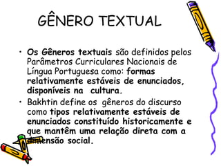 GÊNERO TEXTUAL Os Gêneros textuais  são definidos pelos Parâmetros Curriculares Nacionais de Língua Portuguesa como:  formas relativamente estáveis de enunciados, disponíveis na  cultura. Bakhtin define os  gêneros do discurso como  tipos relativamente estáveis de enunciados constituído historicamente e que mantêm uma relação direta com a dimensão social. 