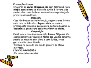 Precauções/riscos Em geral, os  Livros Diógenes  são bem tolerados. Para miopia aconselham-se meios de auxílio à leitura. São conhecidos casos isolados nos quais o uso prolongado produziu dependência. Dosagem Caso não houver outra indicação, sugere-se um livro a cada dois ou três dias. Regularidade no uso é o pressuposto essencial para a cura. Leitura diagonal ou desistência prematura pode interferir no efeito. Composição Papel, cola e cores na impressão.  Livros Diógenes  são ecologicamente produzidos. Neles são usados somente papéis de madeira sem cloro e sem ácidos, o que garante alta durabilidade. Também no caso de boa saúde garante-se ótima distração. LIVROS DIOGENES São menos aborrecidos 