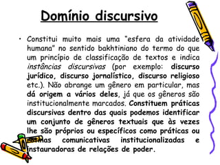Domínio discursivo Constitui muito mais uma “esfera da atividade humana” no sentido bakhtiniano do termo do que um princípio de classificação de textos e indica  instâncias discursivas  (por exemplo:  discurso jurídico, discurso jornalístico, discurso religioso  etc.). Não abrange um gênero em particular, mas  dá origem a vários deles , já que os gêneros são institucionalmente marcados.  Constituem práticas discursivas dentro das quais podemos identificar um conjunto de gêneros textuais que às vezes lhe são próprios ou específicos como práticas ou rotinas comunicativas institucionalizadas e instauradoras de relações de poder.  