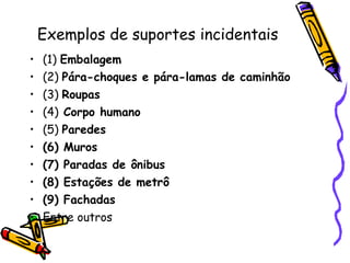Exemplos de suportes incidentais (1)  Embalagem (2)  Pára-choques e pára-lamas de caminhão (3)  Roupas (4)  Corpo humano (5)  Paredes  (6) Muros (7) Paradas de ônibus (8) Estações de metrô (9) Fachadas  Entre outros 