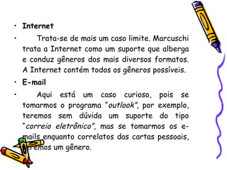 Internet Trata-se de mais um caso limite. Marcuschi trata a Internet como um suporte que alberga e conduz gêneros dos mais diversos formatos. A Internet contém todos os gêneros possíveis. E-mail Aqui está um caso curioso, pois se tomarmos o programa “ outlook”,  por exemplo, teremos sem dúvida um suporte do tipo “ correio eletrônico”,  mas se tomarmos os e-mails enquanto correlatos das cartas pessoais, teremos um gênero. 