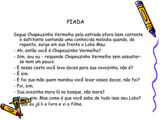 PIADA Segue Chapeuzinho Vermelho pela estrada afora bem contente e saltitante cantando uma conhecida melodia quando, de repente, surge em sua frente o Lobo Mau: - Ah, então você é Chapeuzinho Vermelho? - Sim, sou eu - responde Chapeuzinho Vermelho sem assustar-se nem um pouco. - E nessa cesta você leva doces para sua vovozinha, não é? - É sim. - E foi sua mãe quem mandou você levar esses doces, não foi? - Foi, sim. - Sua avozinha mora lá no bosque, não mora? - Mora, sim. Mas como é que você sabe de tudo isso seu Lobo? - É que eu já li o livro e vi o filme. 