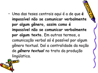 Uma das teses centrais aqui é a de que  é impossível não se comunicar verbalmente por algum gênero, assim como é impossível não se comunicar verbalmente por algum texto.  Em outros termos, a comunicação verbal só é possível por algum gênero textual. Daí a centralidade da noção de  gênero   textual  no trato da produção lingüística. 