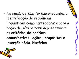 Na noção de  tipo textual  predomina a identificação de  seqüências lingüísticas  como norteadora; e para a noção de  gênero textual  predominam os  critérios de padrões comunicativos, ações, propósitos e inserção sócio-histórica.   