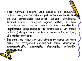 Tipo textual  designa uma espécie de seqüência retórica subjacente definida pela  natureza lingüística  de sua composição {aspectos lexicais, sintáticos, tempos verbais, relações lógicas, estilo}. O tipo caracteriza-se muito mais como  seqüências lingüísticas  (seqüenciação de enunciados, um modo retórico) do que como textos materializados; a rigor, são  modos textuais .  Em geral, os  tipos textuais  abrangem cerca de meia dúzia de categorias conhecidas como:  narração, argumentação, exposição, descrição, injunção, dissertação . 