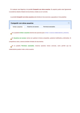En cualquier caso llegamos a la pantalla Compartir con otros usuarios. Su aspecto puede variar ligeramente

si accedemos desde el listado de documentos o desde uno en concreto.



  La pantalla Compartir con otros usuarios está dividida en tres secciones, agrupadas en tres pestañas:




     En la pestaña Invitar a usuarios tenemos las opciones para invitar a nuevos colaboradores y lectores.



     En Usuarios con acceso vemos con quiénes lo hemos compartido, pudiendo modificarlos y eliminarlos. Si

compartimos varios, veremos también el listado de documentos.


     En la pestaña Permisos avanzados, tenemos opciones menos comunes, como permitir que los

colaboradores puedan invitar a otros usuarios.
 