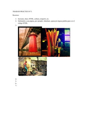 TRABAJO PRACTICO N°3:
Recursos:
1- Incrustar, share, HTML, embed, compartir, etc.
2- Subiéndolo a una página, por ejemplo: slideshare, aparecerá alguna palabra para ver el
código HTML.
3-
4-
5-
6-
7-