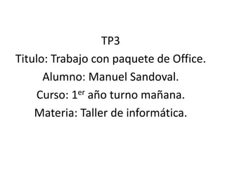 TP3
Titulo: Trabajo con paquete de Office.
Alumno: Manuel Sandoval.
Curso: 1er año turno mañana.
Materia: Taller de informática.
 