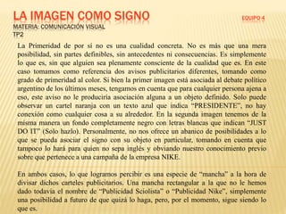LA IMAGEN COMO SIGNO EQUIPO 4
MATERIA: COMUNICACIÓN VISUAL
TP2
La Primeridad de por sí no es una cualidad concreta. No es más que una mera
posibilidad, sin partes definibles, sin antecedentes ni consecuencias. Es simplemente
lo que es, sin que alguien sea plenamente consciente de la cualidad que es. En este
caso tomamos como referencia dos avisos publicitarios diferentes, tomando como
grado de primeridad al color. Si bien la primer imagen está asociada al debate político
argentino de los últimos meses, tengamos en cuenta que para cualquier persona ajena a
eso, este aviso no le produciría asociación alguna a un objeto definido. Solo puede
observar un cartel naranja con un texto azul que indica “PRESIDENTE”, no hay
conexión como cualquier cosa a su alrededor. En la segunda imagen tenemos de la
misma manera un fondo completamente negro con letras blancas que indican “JUST
DO IT” (Solo hazlo). Personalmente, no nos ofrece un abanico de posibilidades a lo
que se pueda asociar el signo con su objeto en particular, tomando en cuenta que
tampoco lo hará para quien no sepa inglés y obviando nuestro conocimiento previo
sobre que pertenece a una campaña de la empresa NIKE.
En ambos casos, lo que logramos percibir es una especie de “mancha” a la hora de
divisar dichos carteles publicitarios. Una mancha rectangular a la que no le hemos
dado todavía el nombre de “Publicidad Sciolista” o “Publicidad Nike”, simplemente
una posibilidad a futuro de que quizá lo haga, pero, por el momento, sigue siendo lo
que es.
 