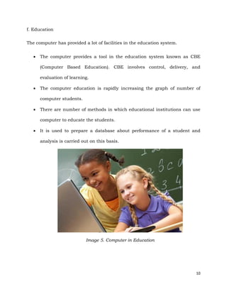 10
f. Education
The computer has provided a lot of facilities in the education system.
 The computer provides a tool in the education system known as CBE
(Computer Based Education). CBE involves control, delivery, and
evaluation of learning.
 The computer education is rapidly increasing the graph of number of
computer students.
 There are number of methods in which educational institutions can use
computer to educate the students.
 It is used to prepare a database about performance of a student and
analysis is carried out on this basis.
Image 5. Computer in Education
 