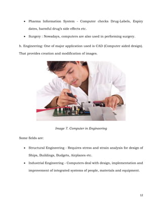 12
 Pharma Information System - Computer checks Drug-Labels, Expiry
dates, harmful drug’s side effects etc.
 Surgery : Nowadays, computers are also used in performing surgery.
h. Engineering: One of major application used is CAD (Computer aided design).
That provides creation and modification of images.
Image 7. Computer in Engineering
Some fields are:
 Structural Engineering - Requires stress and strain analysis for design of
Ships, Buildings, Budgets, Airplanes etc.
 Industrial Engineering - Computers deal with design, implementation and
improvement of integrated systems of people, materials and equipment.
 