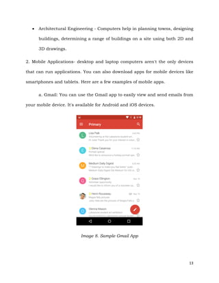 13
 Architectural Engineering - Computers help in planning towns, designing
buildings, determining a range of buildings on a site using both 2D and
3D drawings.
2. Mobile Applications- desktop and laptop computers aren't the only devices
that can run applications. You can also download apps for mobile devices like
smartphones and tablets. Here are a few examples of mobile apps.
a. Gmail: You can use the Gmail app to easily view and send emails from
your mobile device. It's available for Android and iOS devices.
Image 8. Sample Gmail App
 