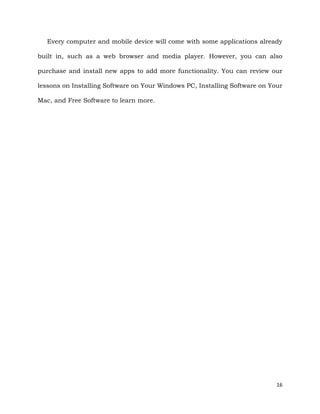 16
Every computer and mobile device will come with some applications already
built in, such as a web browser and media player. However, you can also
purchase and install new apps to add more functionality. You can review our
lessons on Installing Software on Your Windows PC, Installing Software on Your
Mac, and Free Software to learn more.
 