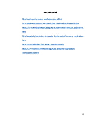 17
REFERENCES
 http://study.com/computer_application_course.html
 http://www.gcflearnfree.org/computerbasics/understanding-applications/1/
 http://www.tutorialspoint.com/computer_fundamentals/computer_applications.
htm
 http://www.tutorialspoint.com/computer_fundamentals/computer_applications.
htm
 http://www.webopedia.com/TERM/A/application.html
 https://www.reference.com/technology/types-computer-applications-
86bb2b6204bb9389#
 