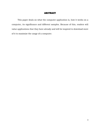 3
ABSTRACT
This paper deals on what the computer application is, how it works on a
computer, its significance and different samples. Because of this, readers will
value applications that they have already and will be inspired to download more
of it to maximize the usage of a computer.
 