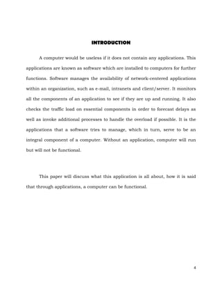 4
INTRODUCTION
A computer would be useless if it does not contain any applications. This
applications are known as software which are installed to computers for further
functions. Software manages the availability of network-centered applications
within an organization, such as e-mail, intranets and client/server. It monitors
all the components of an application to see if they are up and running. It also
checks the traffic load on essential components in order to forecast delays as
well as invoke additional processes to handle the overload if possible. It is the
applications that a software tries to manage, which in turn, serve to be an
integral component of a computer. Without an application, computer will run
but will not be functional.
This paper will discuss what this application is all about, how it is said
that through applications, a computer can be functional.
 