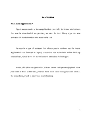 5
DISCUSSION
What is an application?
App is a common term for an application, especially for simple applications
that can be downloaded inexpensively or even for free. Many apps are also
available for mobile devices and even some TVs.
An app is a type of software that allows you to perform specific tasks.
Applications for desktop or laptop computers are sometimes called desktop
applications, while those for mobile devices are called mobile apps.
When you open an application, it runs inside the operating system until
you close it. Most of the time, you will have more than one application open at
the same time, which is known as multi-tasking.
 