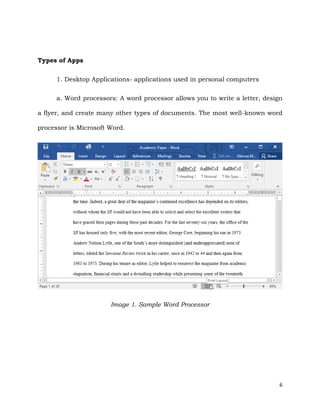 6
Types of Apps
1. Desktop Applications- applications used in personal computers
a. Word processors: A word processor allows you to write a letter, design
a flyer, and create many other types of documents. The most well-known word
processor is Microsoft Word.
Image 1. Sample Word Processor
 