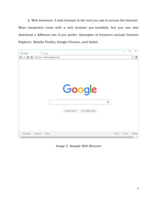 7
b. Web browsers: A web browser is the tool you use to access the Internet.
Most computers come with a web browser pre-installed, but you can also
download a different one if you prefer. Examples of browsers include Internet
Explorer, Mozilla Firefox, Google Chrome, and Safari.
Image 2. Sample Web Browser
 