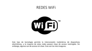 REDES WiFi
Este tipo de tecnología permite la interconexión inalámbrica de dispositivos
electrónicos, y la mayoría de estas redes poseen clave de acceso restringido. Sin
embargo, algunas son de acceso sin clave. Esas son las más inseguras.
 