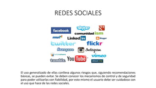 REDES SOCIALES
El uso generalizado de ellas conlleva algunos riesgos que, siguiendo recomendaciones
básicas, se pueden evitar. Se deben conocer los mecanismos de control y de seguridad
para poder utilizarlas con fiabilidad, por esto mismo el usuario debe ser cuidadoso con
el uso que hace de las redes sociales.
 