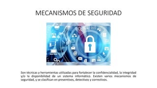 MECANISMOS DE SEGURIDAD
Son técnicas y herramientas utilizadas para fortalecer la confidencialidad, la integridad
y/o la disponibilidad de un sistema informático. Existen varios mecanismos de
seguridad, y se clasifican en preventivos, detectivos y correctivos.
 