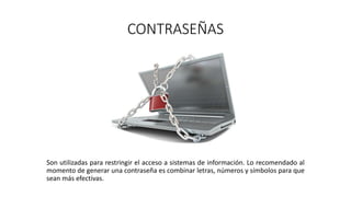 CONTRASEÑAS
Son utilizadas para restringir el acceso a sistemas de información. Lo recomendado al
momento de generar una contraseña es combinar letras, números y símbolos para que
sean más efectivas.
 
