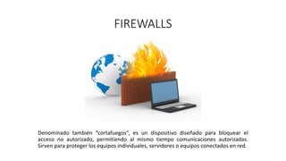 FIREWALLS
Denominado también “cortafuegos”, es un dispositivo diseñado para bloquear el
acceso no autorizado, permitiendo al mismo tiempo comunicaciones autorizadas.
Sirven para proteger los equipos individuales, servidores o equipos conectados en red.
 