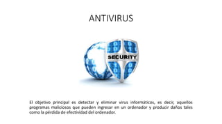 ANTIVIRUS
El objetivo principal es detectar y eliminar virus informáticos, es decir, aquellos
programas maliciosos que pueden ingresar en un ordenador y producir daños tales
como la pérdida de efectividad del ordenador.
 